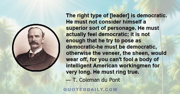 The right type of [leader] is democratic. He must not consider himself a superior sort of personage. He must actually feel democratic; it is not enough that he try to pose as democratic-he must be democratic, otherwise