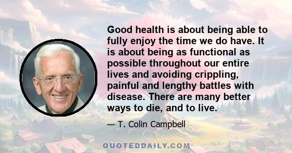 Good health is about being able to fully enjoy the time we do have. It is about being as functional as possible throughout our entire lives and avoiding crippling, painful and lengthy battles with disease. There are