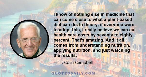 I know of nothing else in medicine that can come close to what a plant-based diet can do. In theory, if everyone were to adopt this, I really believe we can cut health care costs by seventy to eighty percent. That's