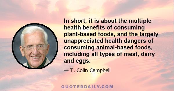 In short, it is about the multiple health benefits of consuming plant-based foods, and the largely unappreciated health dangers of consuming animal-based foods, including all types of meat, dairy and eggs.