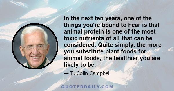 In the next ten years, one of the things you're bound to hear is that animal protein is one of the most toxic nutrients of all that can be considered. Quite simply, the more you substitute plant foods for animal foods,