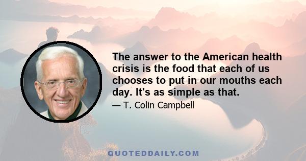 The answer to the American health crisis is the food that each of us chooses to put in our mouths each day. It's as simple as that.