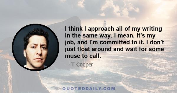 I think I approach all of my writing in the same way. I mean, it's my job, and I'm committed to it. I don't just float around and wait for some muse to call.