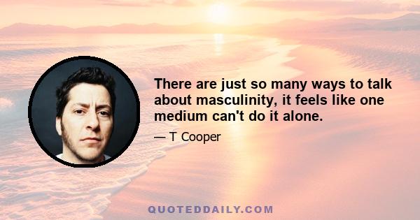 There are just so many ways to talk about masculinity, it feels like one medium can't do it alone.