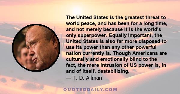 The United States is the greatest threat to world peace, and has been for a long time, and not merely because it is the world's only superpower. Equally important, the United States is also far more disposed to use its