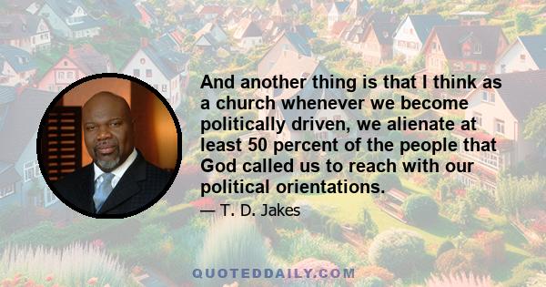 And another thing is that I think as a church whenever we become politically driven, we alienate at least 50 percent of the people that God called us to reach with our political orientations.