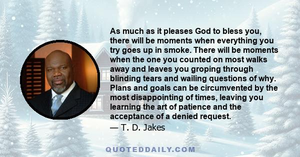 As much as it pleases God to bless you, there will be moments when everything you try goes up in smoke. There will be moments when the one you counted on most walks away and leaves you groping through blinding tears and 