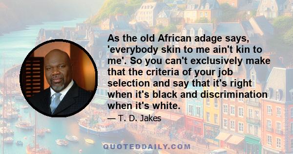 As the old African adage says, 'everybody skin to me ain't kin to me'. So you can't exclusively make that the criteria of your job selection and say that it's right when it's black and discrimination when it's white.