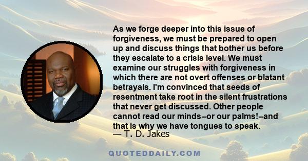 As we forge deeper into this issue of forgiveness, we must be prepared to open up and discuss things that bother us before they escalate to a crisis level. We must examine our struggles with forgiveness in which there