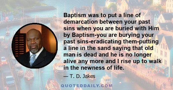 Baptism was to put a line of demarcation between your past sins when you are buried with Him by Baptism-you are burying your past sins-eradicating them-putting a line in the sand saying that old man is dead and he is no 