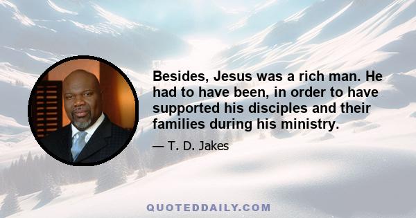 Besides, Jesus was a rich man. He had to have been, in order to have supported his disciples and their families during his ministry.