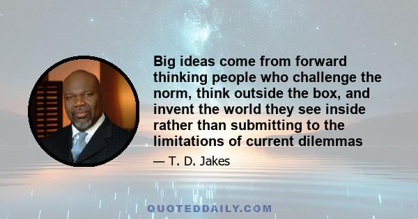 Big ideas come from forward thinking people who challenge the norm, think outside the box, and invent the world they see inside rather than submitting to the limitations of current dilemmas