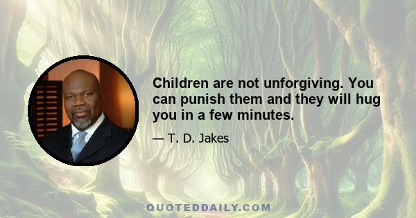 Children are not unforgiving. You can punish them and they will hug you in a few minutes.