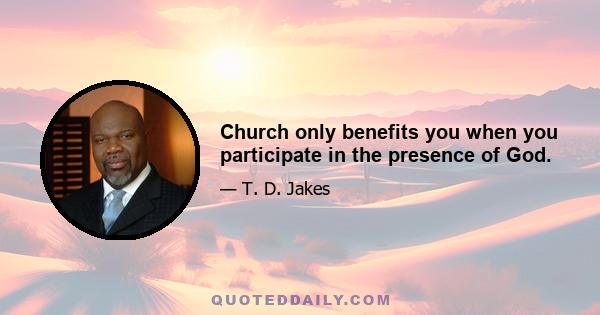 Church only benefits you when you participate in the presence of God.