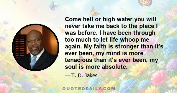 Come hell or high water you will never take me back to the place I was before. I have been through too much to let life whoop me again. My faith is stronger than it's ever been, my mind is more tenacious than it's ever