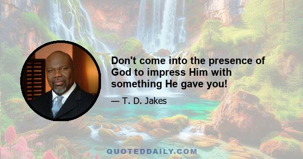 Don't come into the presence of God to impress Him with something He gave you!