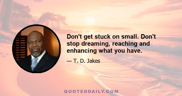 Don't get stuck on small. Don't stop dreaming, reaching and enhancing what you have.