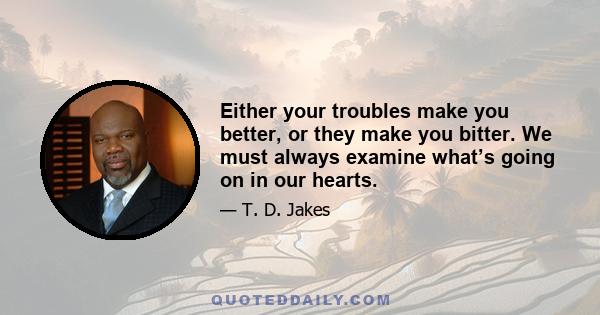 Either your troubles make you better, or they make you bitter. We must always examine what’s going on in our hearts.