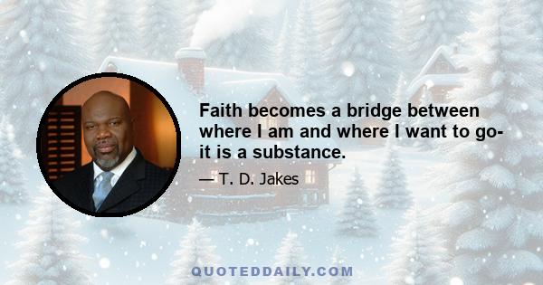 Faith becomes a bridge between where I am and where I want to go- it is a substance.