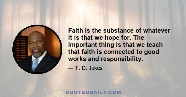 Faith is the substance of whatever it is that we hope for. The important thing is that we teach that faith is connected to good works and responsibility.