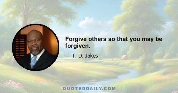 Forgive others so that you may be forgiven.