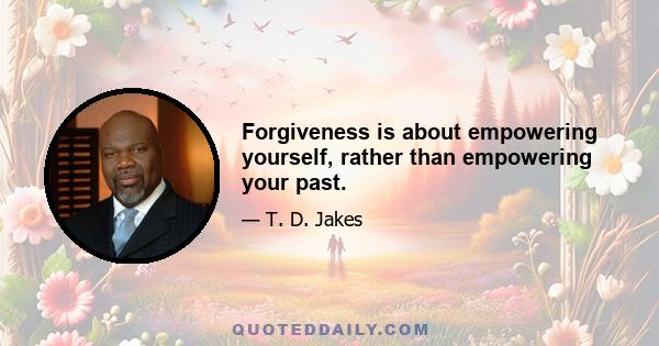 Forgiveness is about empowering yourself, rather than empowering your past.