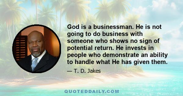 God is a businessman. He is not going to do business with someone who shows no sign of potential return. He invests in people who demonstrate an ability to handle what He has given them.