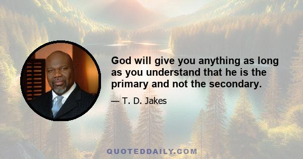 God will give you anything as long as you understand that he is the primary and not the secondary.