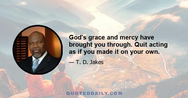 God's grace and mercy have brought you through. Quit acting as if you made it on your own.