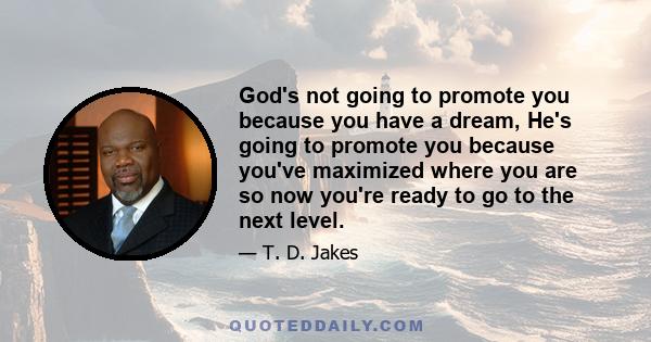 God's not going to promote you because you have a dream, He's going to promote you because you've maximized where you are so now you're ready to go to the next level.