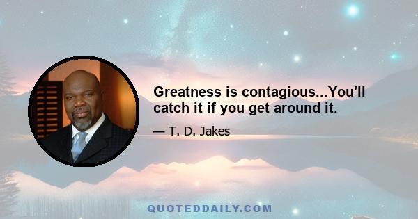 Greatness is contagious...You'll catch it if you get around it.