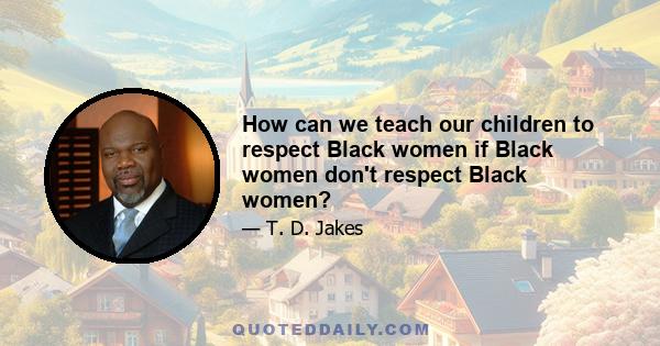 How can we teach our children to respect Black women if Black women don't respect Black women?