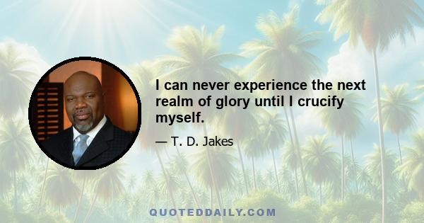 I can never experience the next realm of glory until I crucify myself.