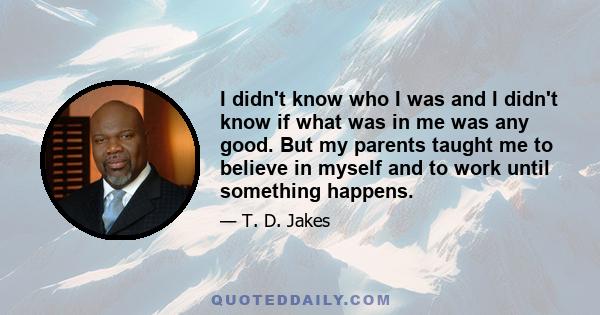 I didn't know who I was and I didn't know if what was in me was any good. But my parents taught me to believe in myself and to work until something happens.