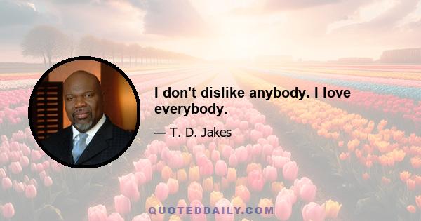 I don't dislike anybody. I love everybody.