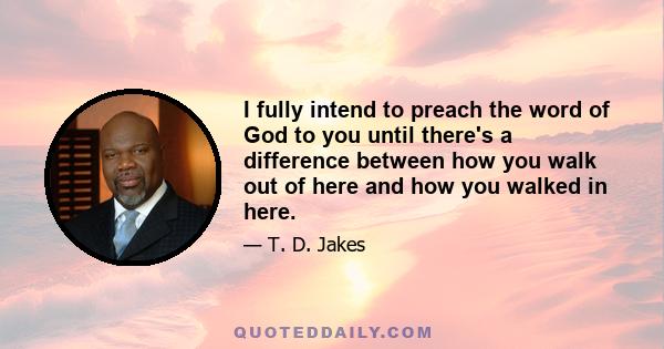 I fully intend to preach the word of God to you until there's a difference between how you walk out of here and how you walked in here.