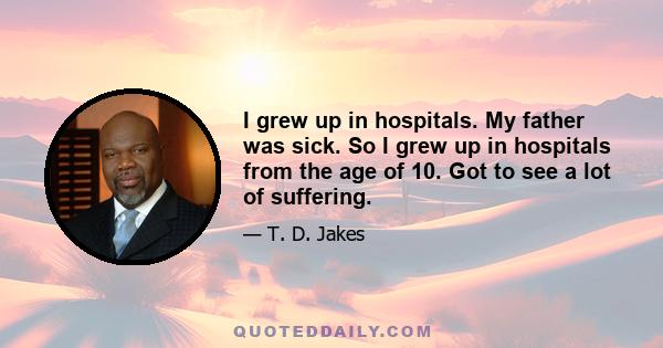 I grew up in hospitals. My father was sick. So I grew up in hospitals from the age of 10. Got to see a lot of suffering.