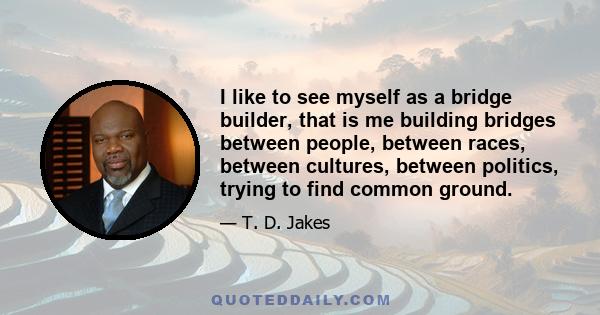 I like to see myself as a bridge builder, that is me building bridges between people, between races, between cultures, between politics, trying to find common ground.