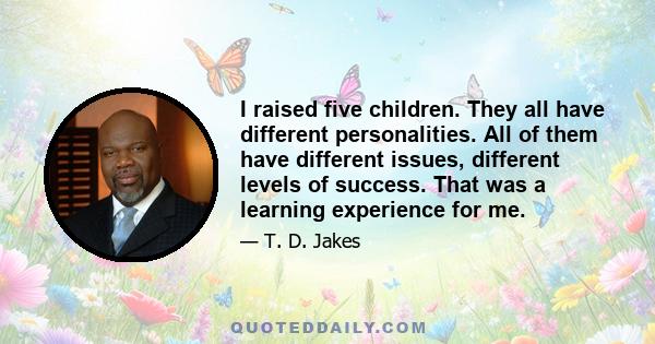 I raised five children. They all have different personalities. All of them have different issues, different levels of success. That was a learning experience for me.