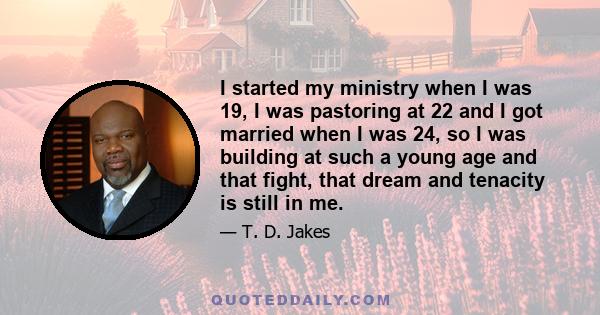 I started my ministry when I was 19, I was pastoring at 22 and I got married when I was 24, so I was building at such a young age and that fight, that dream and tenacity is still in me.