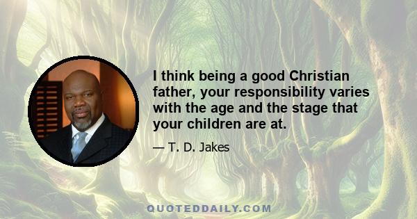 I think being a good Christian father, your responsibility varies with the age and the stage that your children are at.