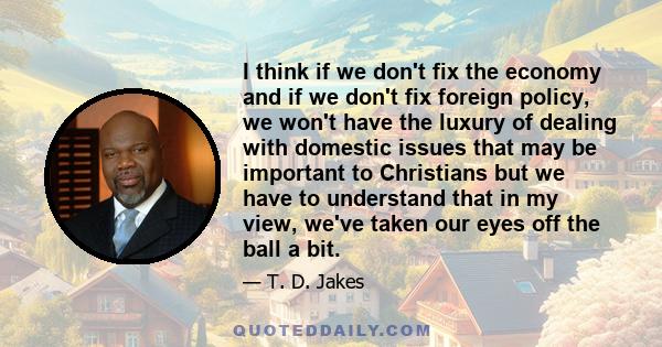 I think if we don't fix the economy and if we don't fix foreign policy, we won't have the luxury of dealing with domestic issues that may be important to Christians but we have to understand that in my view, we've taken 