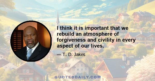 I think it is important that we rebuild an atmosphere of forgiveness and civility in every aspect of our lives.