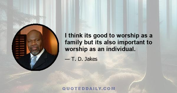 I think its good to worship as a family but its also important to worship as an individual.