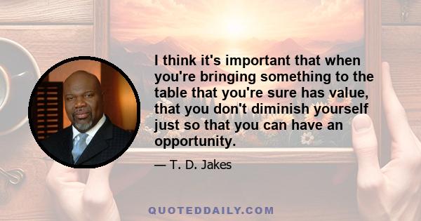 I think it's important that when you're bringing something to the table that you're sure has value, that you don't diminish yourself just so that you can have an opportunity.