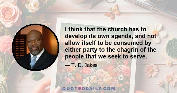 I think that the church has to develop its own agenda, and not allow itself to be consumed by either party to the chagrin of the people that we seek to serve.