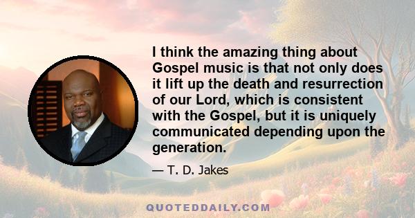 I think the amazing thing about Gospel music is that not only does it lift up the death and resurrection of our Lord, which is consistent with the Gospel, but it is uniquely communicated depending upon the generation.