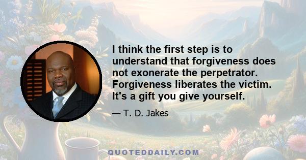 I think the first step is to understand that forgiveness does not exonerate the perpetrator. Forgiveness liberates the victim. It's a gift you give yourself.