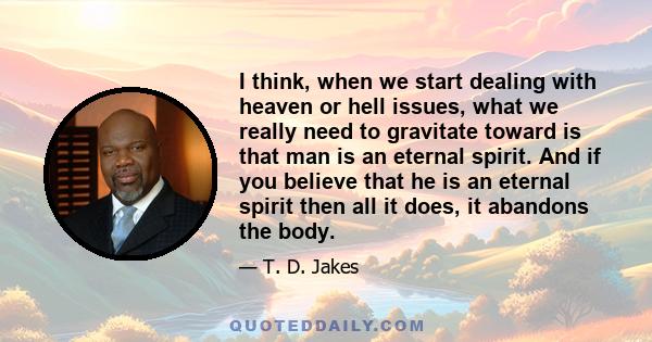 I think, when we start dealing with heaven or hell issues, what we really need to gravitate toward is that man is an eternal spirit. And if you believe that he is an eternal spirit then all it does, it abandons the body.