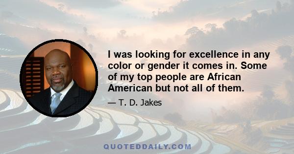 I was looking for excellence in any color or gender it comes in. Some of my top people are African American but not all of them.